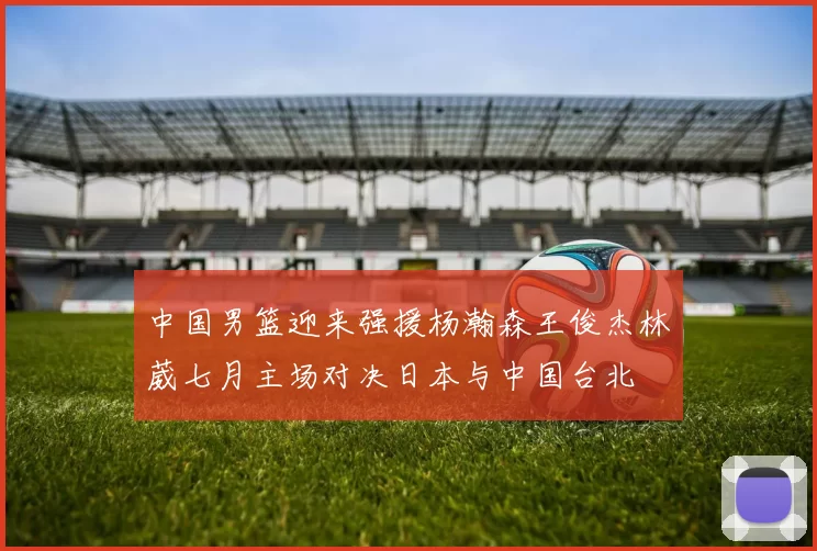 中国男篮迎来强援杨瀚森王俊杰林葳七月主场对决日本与中国台北