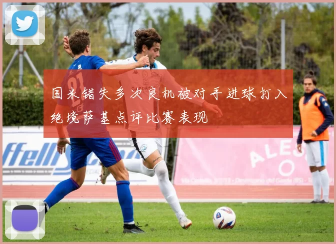 国米错失多次良机被对手进球打入绝境萨基点评比赛表现