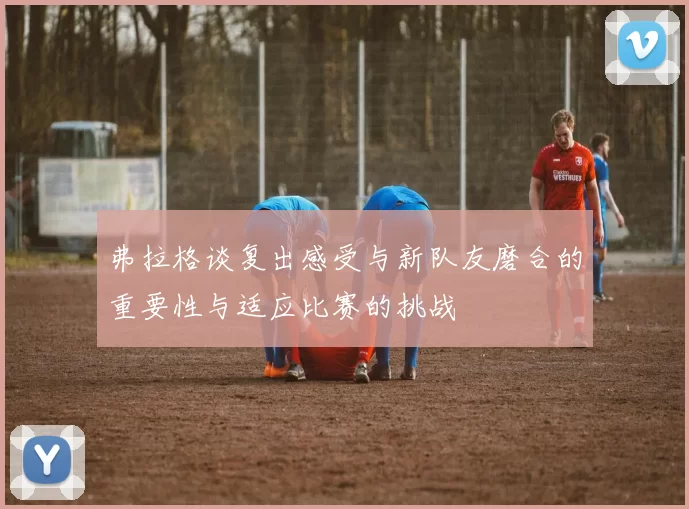 弗拉格谈复出感受与新队友磨合的重要性与适应比赛的挑战