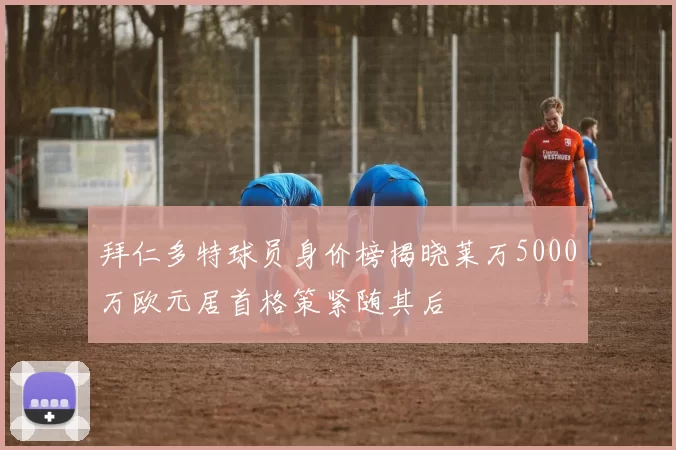 拜仁多特球员身价榜揭晓莱万5000万欧元居首格策紧随其后