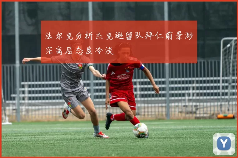 法尔克分析杰克逊留队拜仁前景渺茫高层态度冷淡