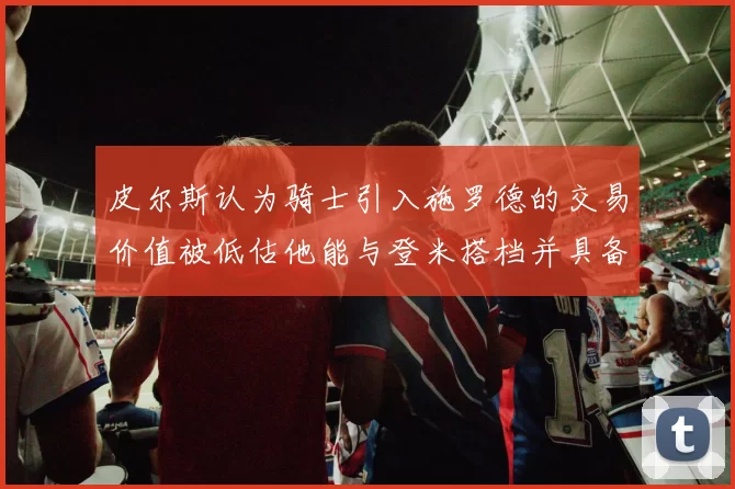 皮尔斯认为骑士引入施罗德的交易价值被低估他能与登米搭档并具备防守能力