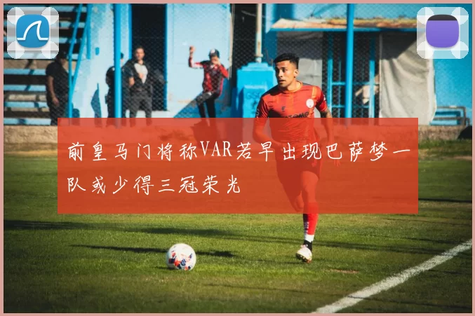 前皇马门将称VAR若早出现巴萨梦一队或少得三冠荣光