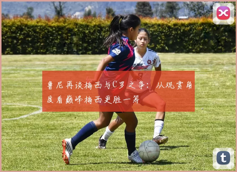 鲁尼再谈梅西与C罗之争：从观赏角度看巅峰梅西更胜一筹