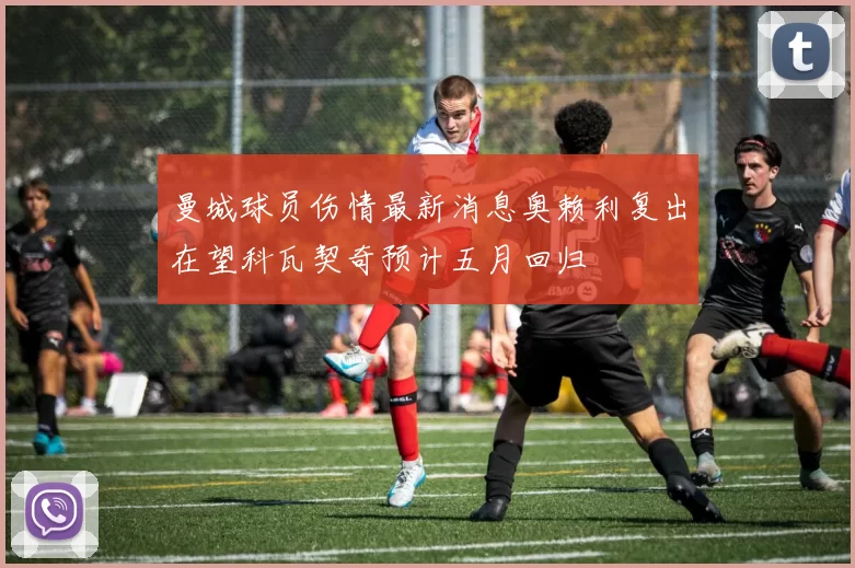 曼城球员伤情最新消息奥赖利复出在望科瓦契奇预计五月回归