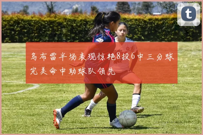乌布雷半场表现惊艳8投6中三分球完美命中助球队领先