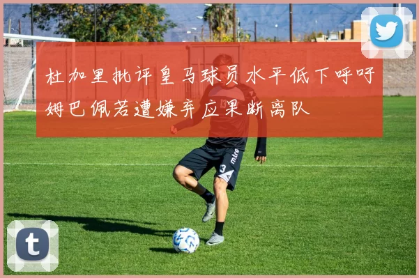 杜加里批评皇马球员水平低下呼吁姆巴佩若遭嫌弃应果断离队