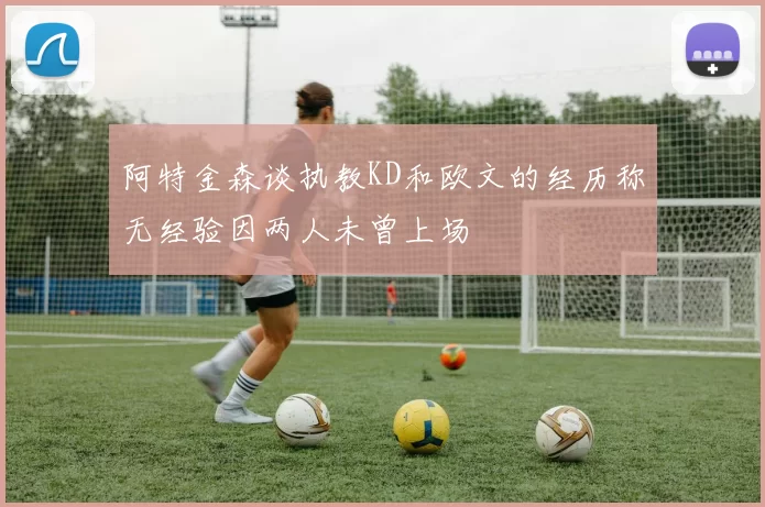 阿特金森谈执教KD和欧文的经历称无经验因两人未曾上场
