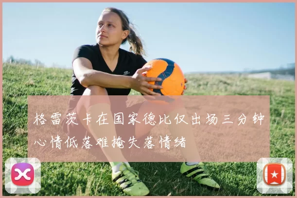 格雷茨卡在国家德比仅出场三分钟心情低落难掩失落情绪