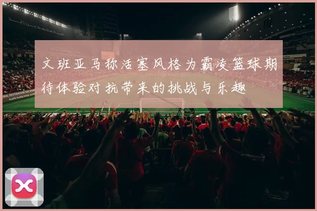 文班亚马称活塞风格为霸凌篮球期待体验对抗带来的挑战与乐趣