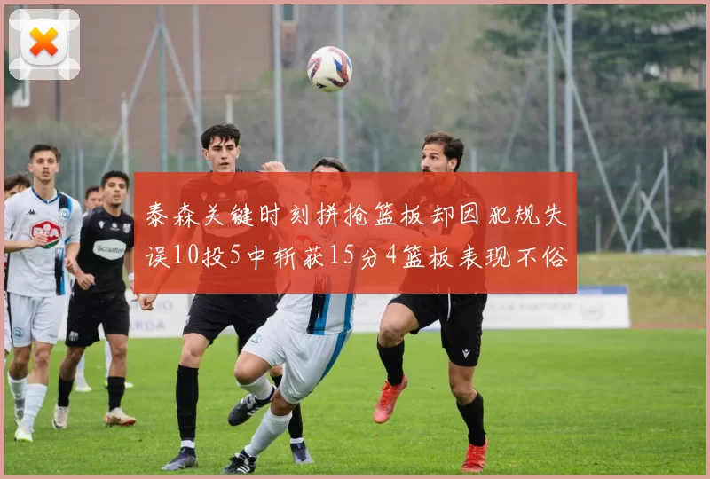 泰森关键时刻拼抢篮板却因犯规失误10投5中斩获15分4篮板表现不俗