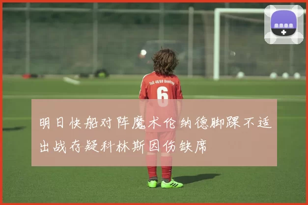 明日快船对阵魔术伦纳德脚踝不适出战存疑科林斯因伤缺席