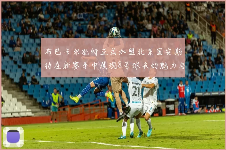 布巴卡尔孔特正式加盟北京国安期待在新赛季中展现8号球衣的魅力与实力