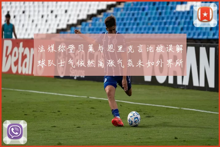 法媒称登贝莱与恩里克言论被误解球队士气依然高涨气氛未如外界所想紧张