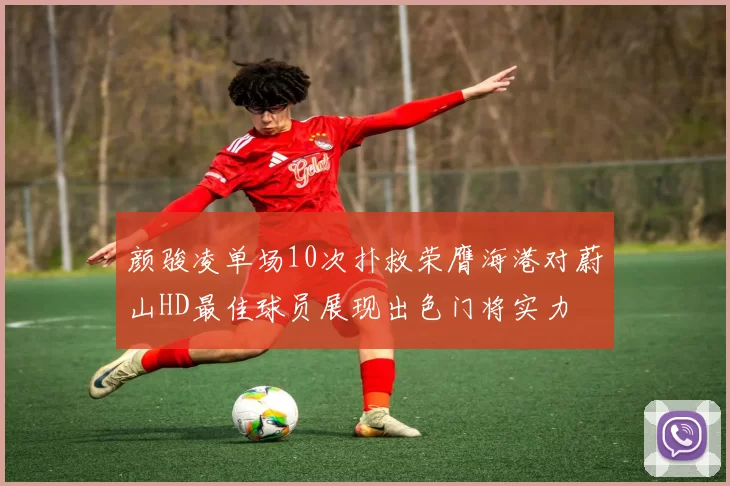 颜骏凌单场10次扑救荣膺海港对蔚山HD最佳球员展现出色门将实力