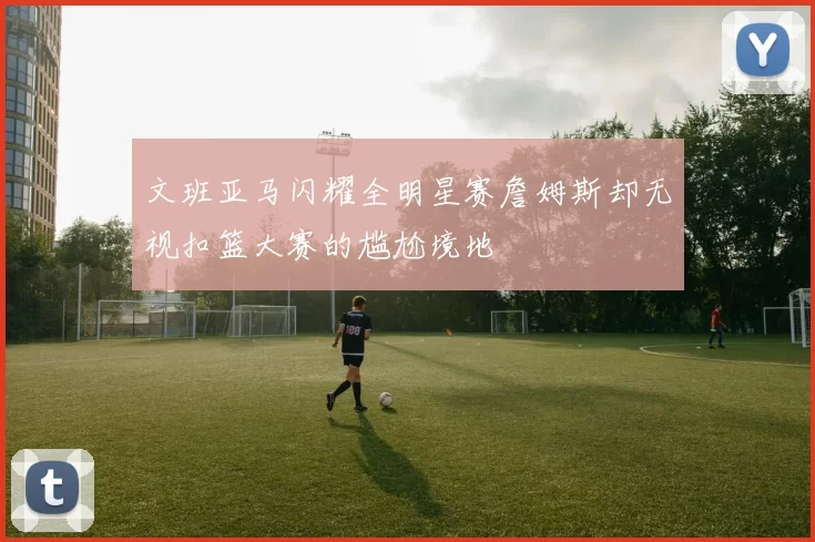 文班亚马闪耀全明星赛詹姆斯却无视扣篮大赛的尴尬境地
