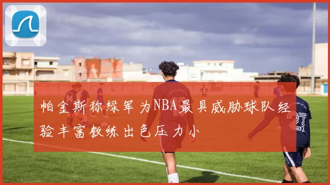 帕金斯称绿军为NBA最具威胁球队经验丰富教练出色压力小