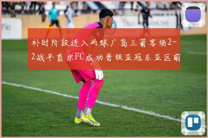 补时阶段连入两球广岛三箭客场2-2战平首尔FC成功晋级亚冠东亚区前四