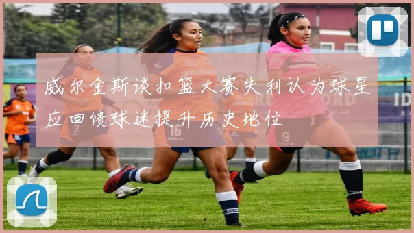 威尔金斯谈扣篮大赛失利认为球星应回馈球迷提升历史地位